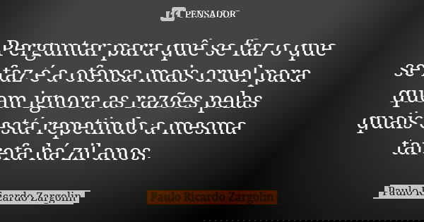 Perguntar para quê se faz o que se faz é a ofensa mais cruel para quem ignora as razões pelas quais está repetindo a mesma tarefa há zil anos.... Frase de Paulo Ricardo Zargolin.
