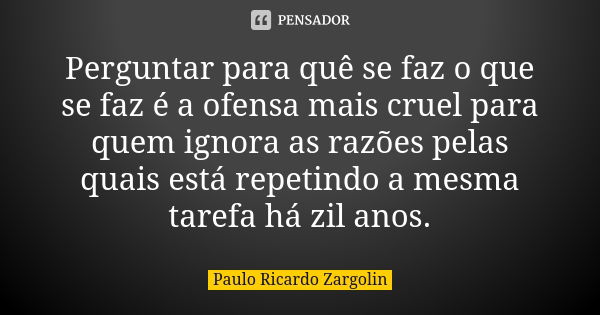 Perguntar para quê se faz o que se faz é a ofensa mais cruel para quem ignora as razões pelas quais está repetindo a mesma tarefa há zil anos.... Frase de Paulo Ricardo Zargolin.