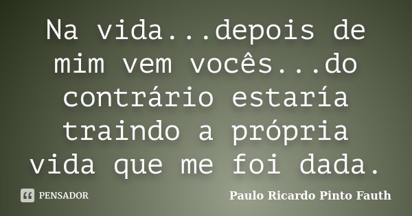 Na vida...depois de mim vem vocês...do contrário estaría traindo a própria vida que me foi dada.... Frase de Paulo Ricardo Pinto Fauth.