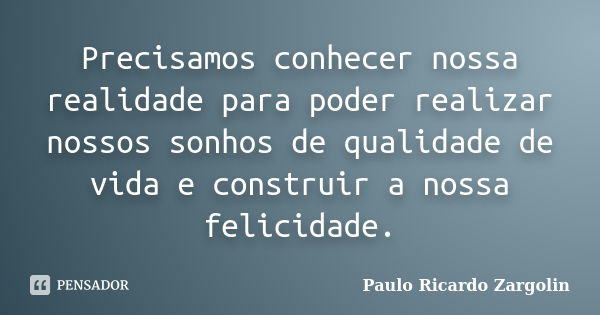 Precisamos conhecer nossa realidade para poder realizar nossos sonhos de qualidade de vida e construir a nossa felicidade.... Frase de Paulo Ricardo Zargolin.