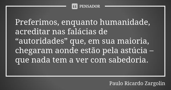 Preferimos, enquanto humanidade, acreditar nas falácias de “autoridades” que, em sua maioria, chegaram aonde estão pela astúcia – que nada tem a ver com sabedor... Frase de Paulo Ricardo Zargolin.