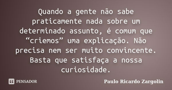 Quando a gente não sabe praticamente nada sobre um determinado assunto, é comum que “criemos” uma explicação. Não precisa nem ser muito convincente. Basta que s... Frase de Paulo Ricardo Zargolin.