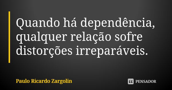 Quando há dependência, qualquer relação sofre distorções irreparáveis.... Frase de Paulo Ricardo Zargolin.