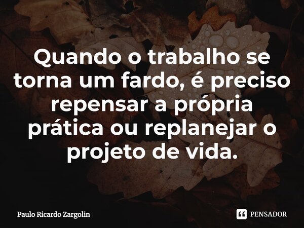 Quando o trabalho se torna um fardo, é preciso repensar a própria prática ou replanejar o projeto de vida.... Frase de Paulo Ricardo Zargolin.