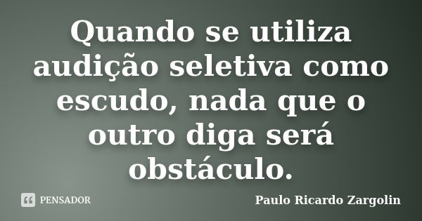 Quando se utiliza audição seletiva como escudo, nada que o outro diga será obstáculo.... Frase de Paulo Ricardo Zargolin.