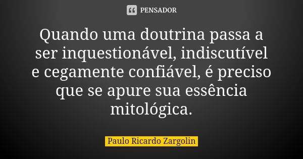 Quando uma doutrina passa a ser inquestionável, indiscutível e cegamente confiável, é preciso que se apure sua essência mitológica.... Frase de Paulo Ricardo Zargolin.