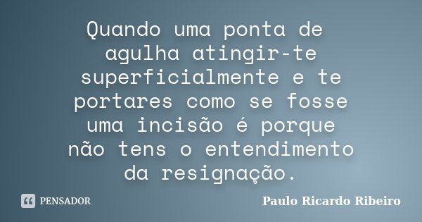 Quando uma ponta de agulha atingir-te superficialmente e te portares como se fosse uma incisão é porque não tens o entendimento da resignação.... Frase de Paulo Ricardo Ribeiro.