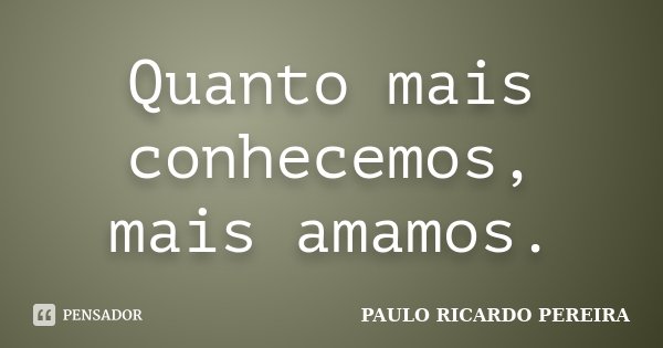 Quanto mais conhecemos, mais amamos.... Frase de Paulo Ricardo Pereira.