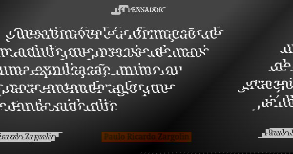 Questionável é a formação de um adulto que precise de mais de uma explicação, mimo ou gracejo para entender algo que já lhe tenha sido dito.... Frase de Paulo Ricardo Zargolin.