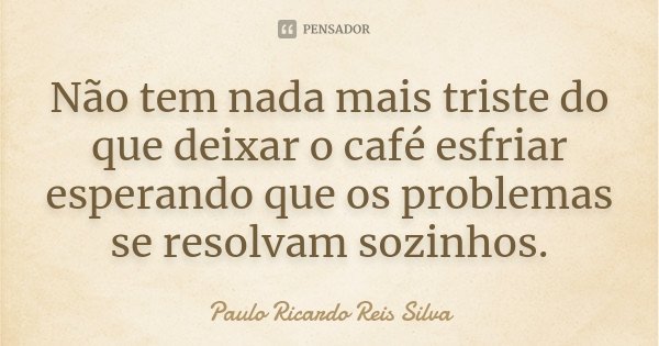 Não tem nada mais triste do que deixar o café esfriar esperando que os problemas se resolvam sozinhos.... Frase de Paulo Ricardo Reis Silva.