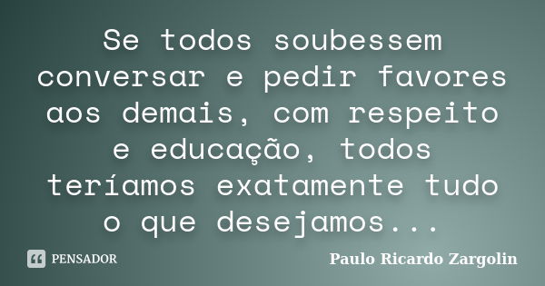 Se todos soubessem conversar e pedir favores aos demais, com respeito e educação, todos teríamos exatamente tudo o que desejamos...... Frase de Paulo Ricardo Zargolin.