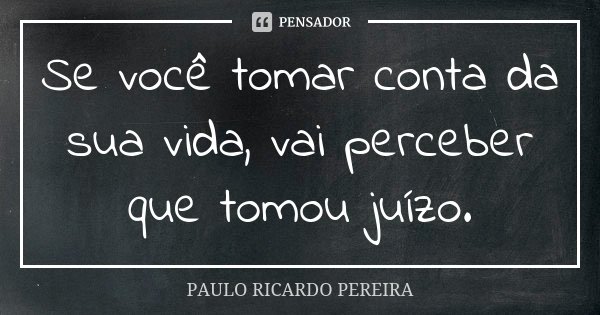 Se você tomar conta da sua vida, vai perceber que tomou juízo.... Frase de Paulo Ricardo Pereira.