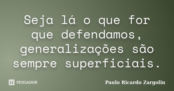 Seja lá o que for que defendamos, generalizações são sempre superficiais.... Frase de Paulo Ricardo Zargolin.