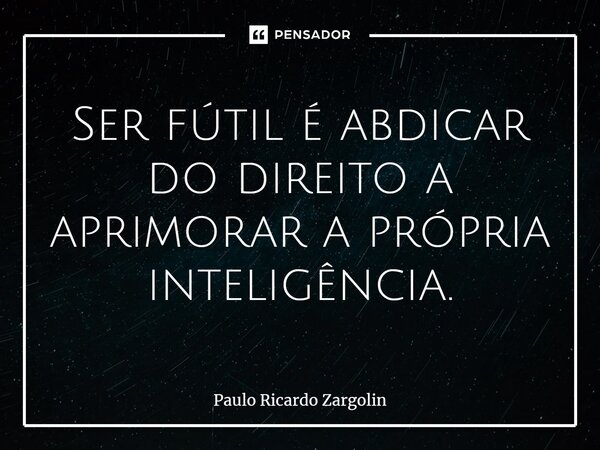 ⁠Ser fútil é abdicar do direito a aprimorar a própria inteligência.... Frase de Paulo Ricardo Zargolin.