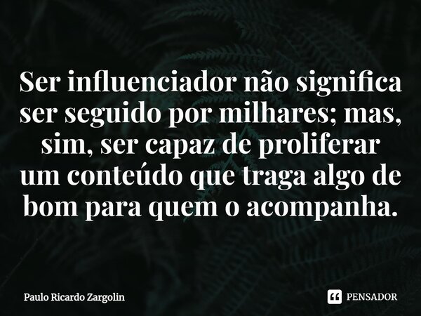 Ser influenciador⁠ não significa ser seguido por milhares; mas, sim, ser capaz de proliferar um conteúdo que traga algo de bom para quem o acompanha.... Frase de Paulo Ricardo Zargolin.