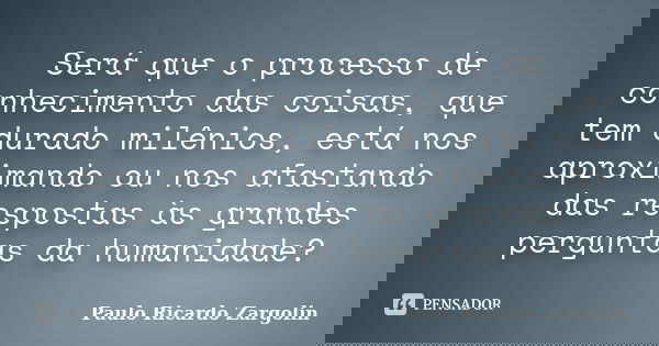 Será que o processo de conhecimento das coisas, que tem durado milênios, está nos aproximando ou nos afastando das respostas às grandes perguntas da humanidade?... Frase de Paulo Ricardo Zargolin.