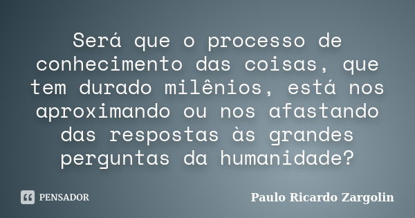 Será que o processo de conhecimento das coisas, que tem durado milênios, está nos aproximando ou nos afastando das respostas às grandes perguntas da humanidade?... Frase de Paulo Ricardo Zargolin.