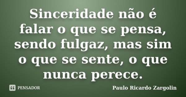 Sinceridade não é falar o que se pensa, sendo fulgaz, mas sim o que se sente, o que nunca perece.... Frase de Paulo Ricardo Zargolin.