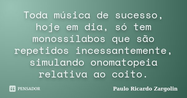 Toda música de sucesso, hoje em dia, só tem monossílabos que são repetidos incessantemente, simulando onomatopeia relativa ao coito.... Frase de Paulo Ricardo Zargolin.