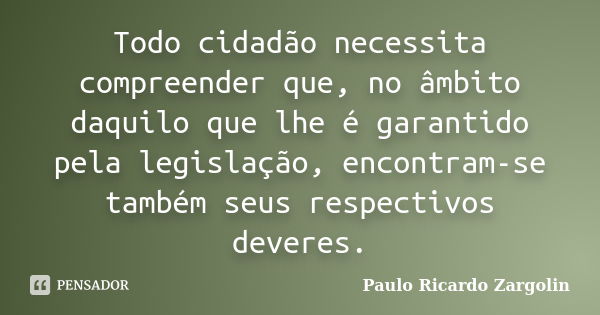 Todo cidadão necessita compreender que, no âmbito daquilo que lhe é garantido pela legislação, encontram-se também seus respectivos deveres.... Frase de Paulo Ricardo Zargolin.