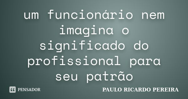 um funcionário nem imagina o significado do profissional para seu patrão... Frase de Paulo Ricardo Pereira.