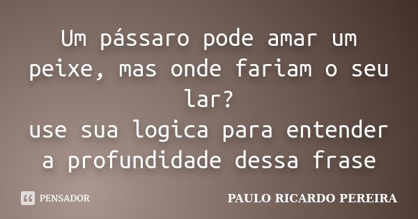 Um pássaro pode amar um peixe, mas onde fariam o seu lar? use sua logica para entender a profundidade dessa frase... Frase de Paulo Ricardo Pereira.