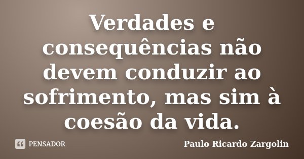 Verdades e consequências não devem conduzir ao sofrimento, mas sim à coesão da vida.... Frase de Paulo Ricardo Zargolin.