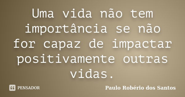 Uma vida não tem importância se não for capaz de impactar positivamente outras vidas.... Frase de Paulo Robério dos Santos.