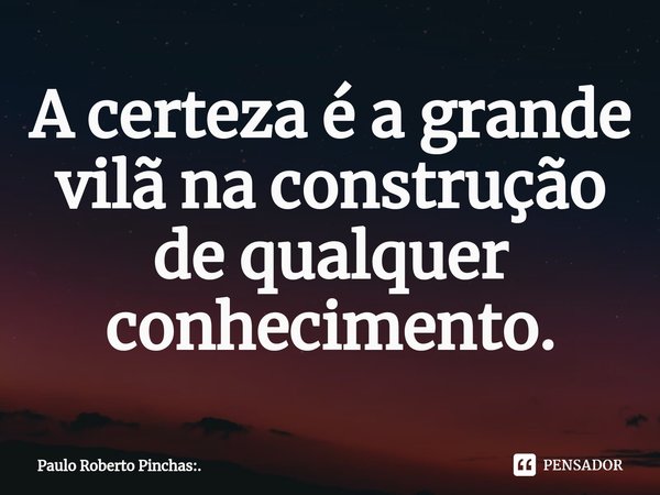 ⁠A certeza é a grande vilã na construção de qualquer conhecimento.... Frase de Paulo Roberto Pinchas:..