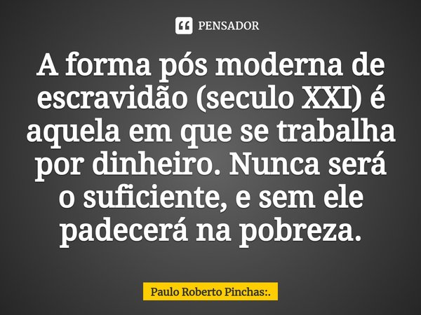 ⁠A forma pós moderna de escravidão (século XXI) é aquela em que se trabalha por dinheiro. Nunca será o suficiente, e sem ele padecerá na pobreza.... Frase de Paulo Roberto Pinchas:..