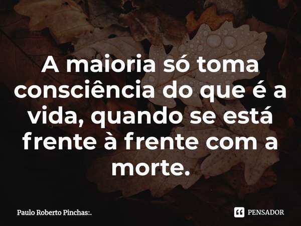 ⁠A maioria só toma consciência do que é a vida, quando se está frente à frente com a morte.... Frase de Paulo Roberto Pinchas:..