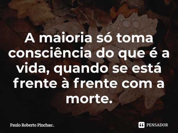 ⁠A maioria só toma consciência do que é a vida, quando se está frente à frente com a morte.... Frase de Paulo Roberto Pinchas:..