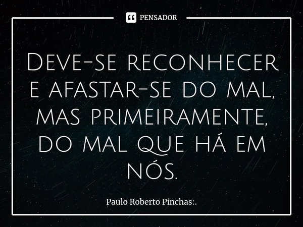 ⁠Deve-se reconhecer e afastar-se do mal, mas primeiramente, do mal que há em nós.... Frase de Paulo Roberto Pinchas:..