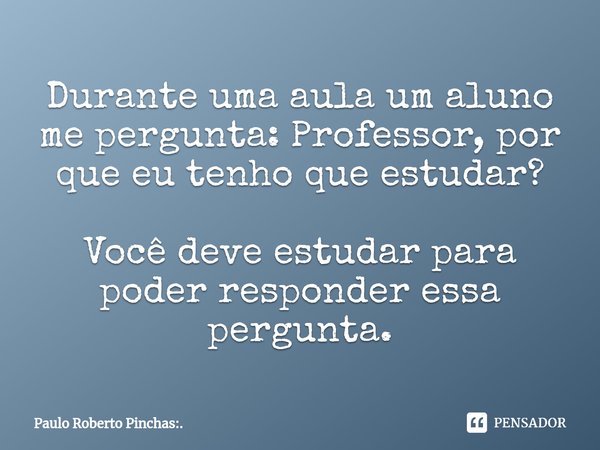 ⁠Durante uma aula um aluno me pergunta: Professor, por que eu tenho que estudar? Você deve estudar para poder responder essa pergunta.... Frase de Paulo Roberto Pinchas:..