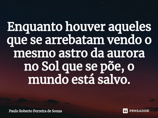 ⁠Enquanto houver aqueles que se arrebatam vendo o mesmo astro da aurora no Sol que se põe, o mundo está salvo.... Frase de Paulo Roberto Ferreira de Souza.