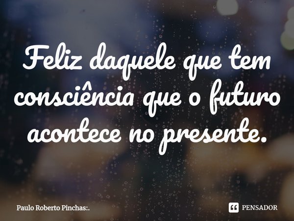 ⁠Feliz daquele que tem consciência que o futuro acontece no presente.... Frase de Paulo Roberto Pinchas:..