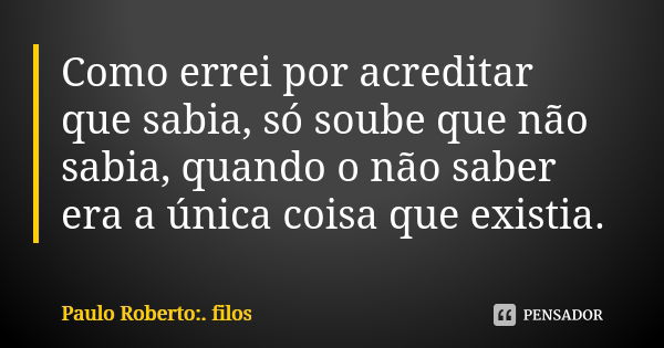 Como errei por acreditar que sabia, só soube que não sabia, quando o não saber era a única coisa que existia.... Frase de Paulo Roberto:. filos.