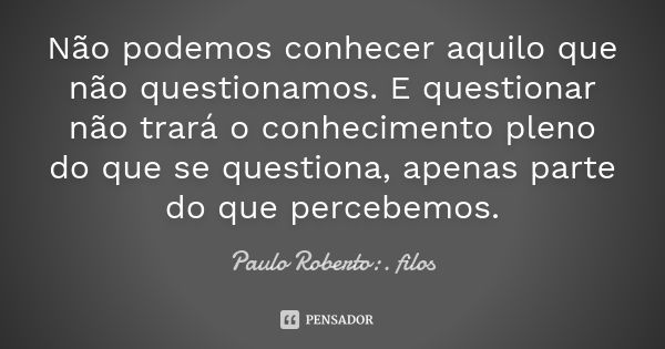 Não podemos conhecer aquilo que não questionamos. E questionar não trará o conhecimento pleno do que se questiona, apenas parte do que percebemos.... Frase de Paulo Roberto:. filos..