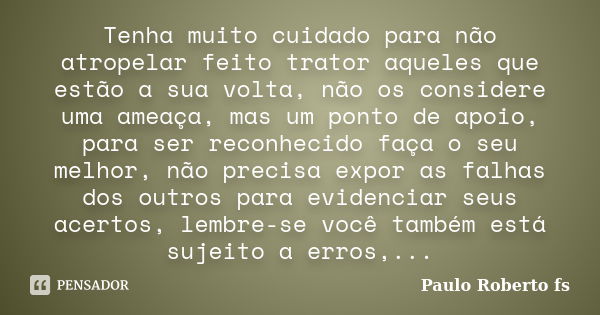 Tenha muito cuidado para não atropelar feito trator aqueles que estão a sua volta, não os considere uma ameaça, mas um ponto de apoio, para ser reconhecido faça... Frase de Paulo Roberto fs.