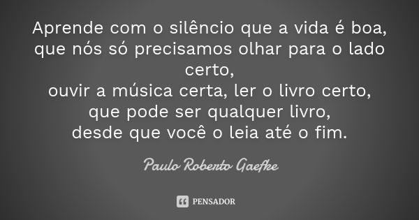 Aprende com o silêncio que a vida é boa, que nós só precisamos olhar para o lado certo, ouvir a música certa, ler o livro certo, que pode ser qualquer livro, de... Frase de (Paulo Roberto Gaefke).