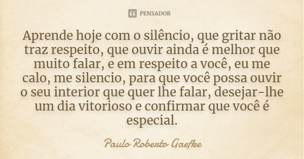 Aprende hoje com o silêncio, que gritar não traz respeito, que ouvir ainda é melhor que muito falar, e em respeito a você, eu me calo, me silencio, para que voc... Frase de Paulo Roberto Gaefke.