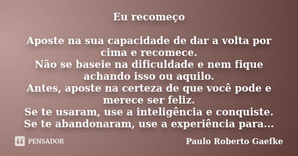 Eu recomeço Aposte na sua capacidade de dar a volta por cima e recomece. Não se baseie na dificuldade e nem fique achando isso ou aquilo. Antes, aposte na certe... Frase de Paulo Roberto Gaefke.