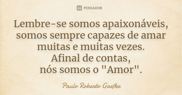 Lembre-se somos apaixonáveis, somos sempre capazes de amar muitas e muitas vezes. Afinal de contas, nós somos o "Amor".... Frase de Paulo Roberto Gaefke.