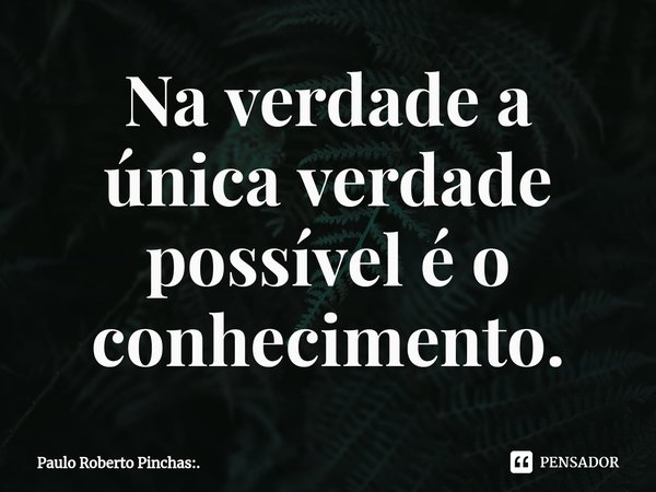 ⁠Na verdade a única verdade possível é o conhecimento.... Frase de Paulo Roberto Pinchas:..