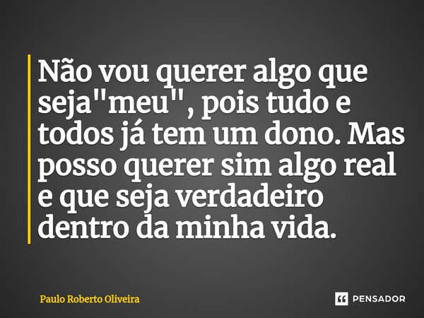 Não vou querer algo que seja "meu", pois tudo e todos já tem um dono. Mas posso querer sim algo real e que seja verdadeiro dentro da minha vida.... Frase de Paulo Roberto Oliveira.