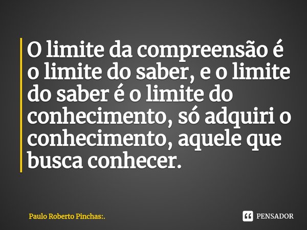 ⁠O limite da compreensão é o limite do saber, e o limite do saber é o limite do conhecimento, só adquiri o conhecimento, aquele que busca conhecer.... Frase de Paulo Roberto Pinchas:..