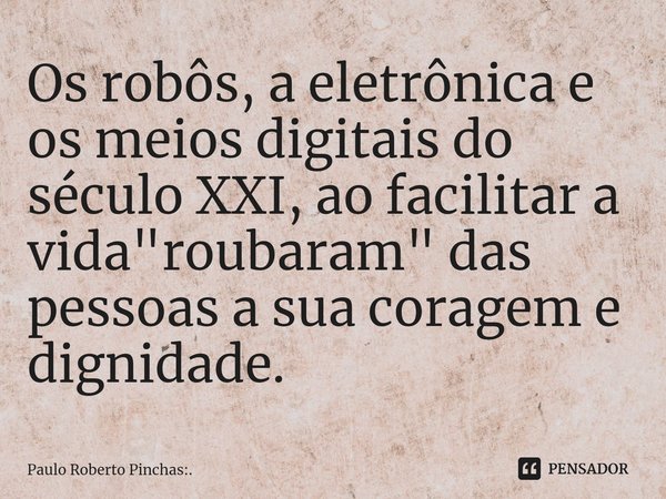 Os robôs, a eletrônica e os meios digitais do século XXI, ao facilitar a vida "roubaram" das⁠ pessoas a sua coragem e dignidade.... Frase de Paulo Roberto Pinchas:..