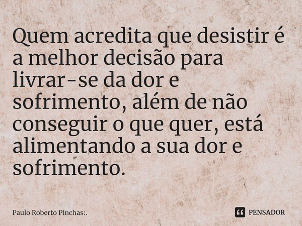 ⁠Quem acredita que desistir é a melhor decisão para livrar-se da dor e sofrimento, além de não conseguir o que quer, está alimentando a sua dor e sofrimento.... Frase de Paulo Roberto Pinchas:..