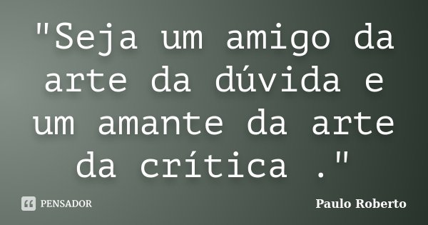 "Seja um amigo da arte da dúvida e um amante da arte da crítica ."... Frase de Paulo Roberto.