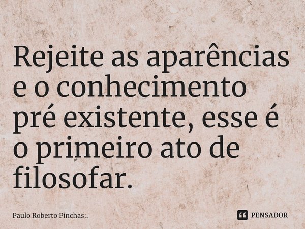 ⁠Rejeite as aparências e o conhecimento pré existente, esse é o primeiro ato de filosofar.... Frase de Paulo Roberto Pinchas:..